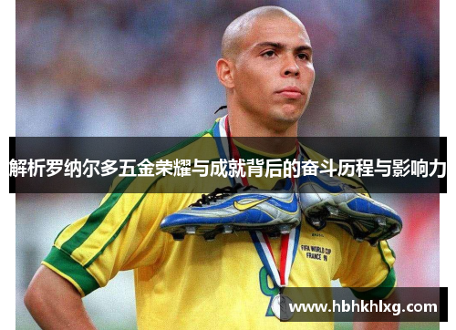 解析罗纳尔多五金荣耀与成就背后的奋斗历程与影响力